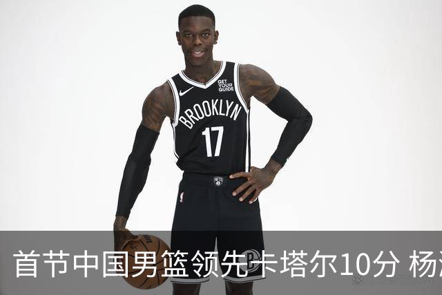 首节中国男篮领先卡塔尔10分 杨瀚森与赵嘉义表现出色